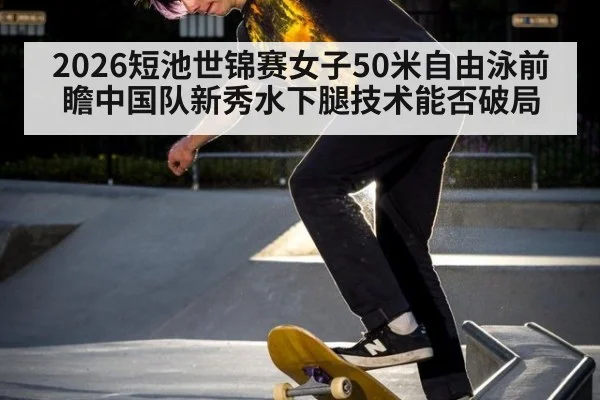 2026短池世锦赛女子50米自由泳前瞻中国队新秀水下腿技术能否破局